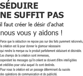 SEDUIRE NE SUFFIT PAS
            il faut créer le désir d'achat
            nous vous y aidons!
            Parce que la séduction ne repose pas sur des faits purement rationnels, 
la création est là pour donner le glamour nécessaire 
qui rendra la marque ou le produit parfaitement séduisant et désirable. 
Les champs de la création sont immenses, 
cependant les messages qu’il crée se doivent d’être intelligibles 
et crédibles pour celui auquel ils sont destinés. 
Pour nous la création est un passage déterminant du succès 
des opérations de communication et de publicité