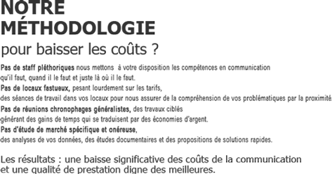 NOTRE METHODOLOGIE
            pour baisser les coûts ?
            Pas de staff pléthoriques nous mettons  à votre disposition les compétences en communication 
qu’il faut, quand il le faut et juste là où il le faut. 
Pas de locaux fastueux, pesant lourdement sur les tarifs, 
des séances de travail dans vos locaux pour nous assurer de la compréhension de vos problématiques par la proximité.
Pas de réunions chronophages généralistes, des travaux ciblés 
générant des gains de temps qui se traduisent par des économies d’argent.
Pas d’étude de marché spécifique et onéreuse,
des analyses de vos données, des études documentaires et des propositions de solutions rapides.

Les résultats : une baisse significative des coûts de la communication 
et une qualité de prestation digne des meilleures.
            