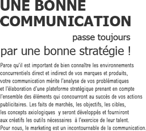 UNE BONNE
COMMUNICATION
passe toujours par une bonne stratégie !
Parce qu’il est important de bien connaître les environnement 
concurrentiels direct et indirect de vos marques et produits, 
votre communication mérite l’analyse de vos problématiques 
et l’élaboration d’une plateforme stratégique prenant en compte 
l’ensemble des éléments qui concourront au succès de vos actions 
publicitaires. Les faits de marchés, les objectifs, les cibles, 
les concepts axiologiques  y seront développés et fourniront 
aux créatifs les outils nécessaires  à l’exercice de leur talent. 
Pour nous, le marketing est un incontournable de la communication.