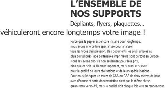 L'ENSEMBLE DE NOS SUPPORTS
            Dépliants, flyers, plaquettes
            véhiculeront encore longtemps votre image!
            Parce que le papier est encore installé pour longtemps, 
nous avons une cellule spécialisée pour analyser 
tous les types d’impression. Des documents les plus simples au 
plus compliqués, nos partenaires imprimeurs sont partout en Europe. 
Nous les avons choisis non seulement pour leur prix, 
bien que ce soit un élément important, mais aussi et surtout 
pour la qualité des leurs réalisations et de leurs spécialisation. 
Pour nous fabriquer un totem de GSA ou GSS de deux mètres de haut 
avec découpe et porte documentation n’est pas la même chose 
qu’un recto verso A5, mais la qualité doit chaque fois être au rendez-vous.