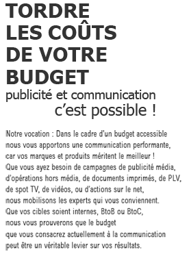 TORDRE
						LES COÛTS
						DE VOTRE>
						BUDGET
                        publicité et communication
                        c'est possible !
                        Notre vocation : Dans le cadre d’un budget accessible 
						nous vous apportons une communication performante, 
						car vos marques et produits méritent le meilleur !    
						Que vous ayez besoin de campagnes de publicité média, 
						d’opérations hors média, de documents imprimés, de PLV, 
						de spot TV, de vidéos, ou d’actions sur le net,      
						nous mobilisons les experts qui vous conviennent.      
						Que vos cibles soient internes, BtoB ou BtoC, 
                        nous vous prouverons que le budget       
						que vous consacrez actuellement à la communication 
						peut être un véritable levier sur vos résultats.