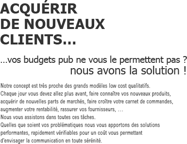 ACQUÉRIR
			DE NOUVEAUX
			CLIENTS…
			…vos budgets pub ne vous le permettent pas ?
			nous avons la solution !
            Notre concept est très proche des grands modèles low cost qualitatifs. 
			Chaque jour vous devez allez plus avant, faire connaître vos nouveaux produits, 
			acquérir de nouvelles parts de marchés, faire croître votre carnet de commandes, 
			augmenter votre rentabilité, rassurer vos fournisseurs, … 
			Nous vous assistons dans toutes ces tâches. 
			Quelles que soient vos problématiques nous vous apportons des solutions 
			performantes, rapidement vérifiables pour un coût vous permettant 
			d’envisager la communication en toute sérénité.